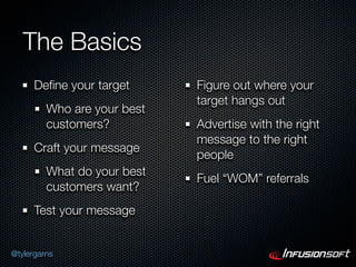 The Basics
      Deﬁne your target      Figure out where your
                             target hangs out
         Who are your best
         customers?          Advertise with the right
                             message to the right
      Craft your message
                             people
         What do your best
                             Fuel “WOM” referrals
         customers want?
      Test your message


@tylergarns
 