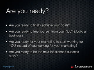Are you ready?

      Are you ready to ﬁnally achieve your goals?
      Are you ready to free yourself from your “job” & build a
      business?
      Are you ready for your marketing to start working for
      YOU instead of you working for your marketing?
      Are you ready to be the next Infusionsoft success
      story?


@tylergarns
 