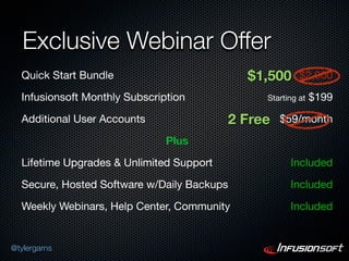 Exclusive Webinar Offer
  Quick Start Bundle                        $1,500      $2,000

  Infusionsoft Monthly Subscription            Starting at   $199

  Additional User Accounts                2 Free   $59/month

                               Plus

  Lifetime Upgrades & Unlimited Support              Included

  Secure, Hosted Software w/Daily Backups            Included

  Weekly Webinars, Help Center, Community            Included


@tylergarns
 