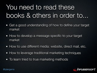 You need to read these
   books & others in order to...
      Get a good understanding of how to deﬁne your target
      market
      How to develop a message speciﬁc to your target
      market
      How to use different media: website, direct mail, etc.
      How to leverage traditional marketing techniques
      To learn tried to true marketing methods

@tylergarns
 