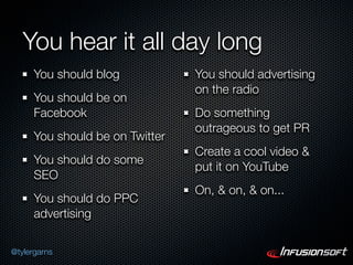 You hear it all day long
      You should blog            You should advertising
                                 on the radio
      You should be on
      Facebook                   Do something
                                 outrageous to get PR
      You should be on Twitter
                                 Create a cool video &
      You should do some
                                 put it on YouTube
      SEO
                                 On, & on, & on...
      You should do PPC
      advertising

@tylergarns
 