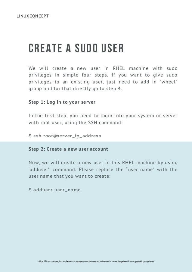 LINUXCONCEPT
CREATE A SUDO USER
We will create a new user in RHEL machine with sudo
privileges in simple four steps. If you want to give sudo
privileges to an existing user, just need to add in “wheel”
group and for that directly go to step 4.
Step 1: Log in to your server
In the first step, you need to login into your system or server
with root user, using the SSH command:
$ ssh root@server_ip_address
Step 2: Create a new user account
Now, we will create a new user in this RHEL machine by using
‘adduser” command. Please replace the “user_name” with the
user name that you want to create:
$ adduser user_name
https://linuxconcept.com/how-to-create-a-sudo-user-on-rhel-red-hat-enterprise-linux-operating-system/
 