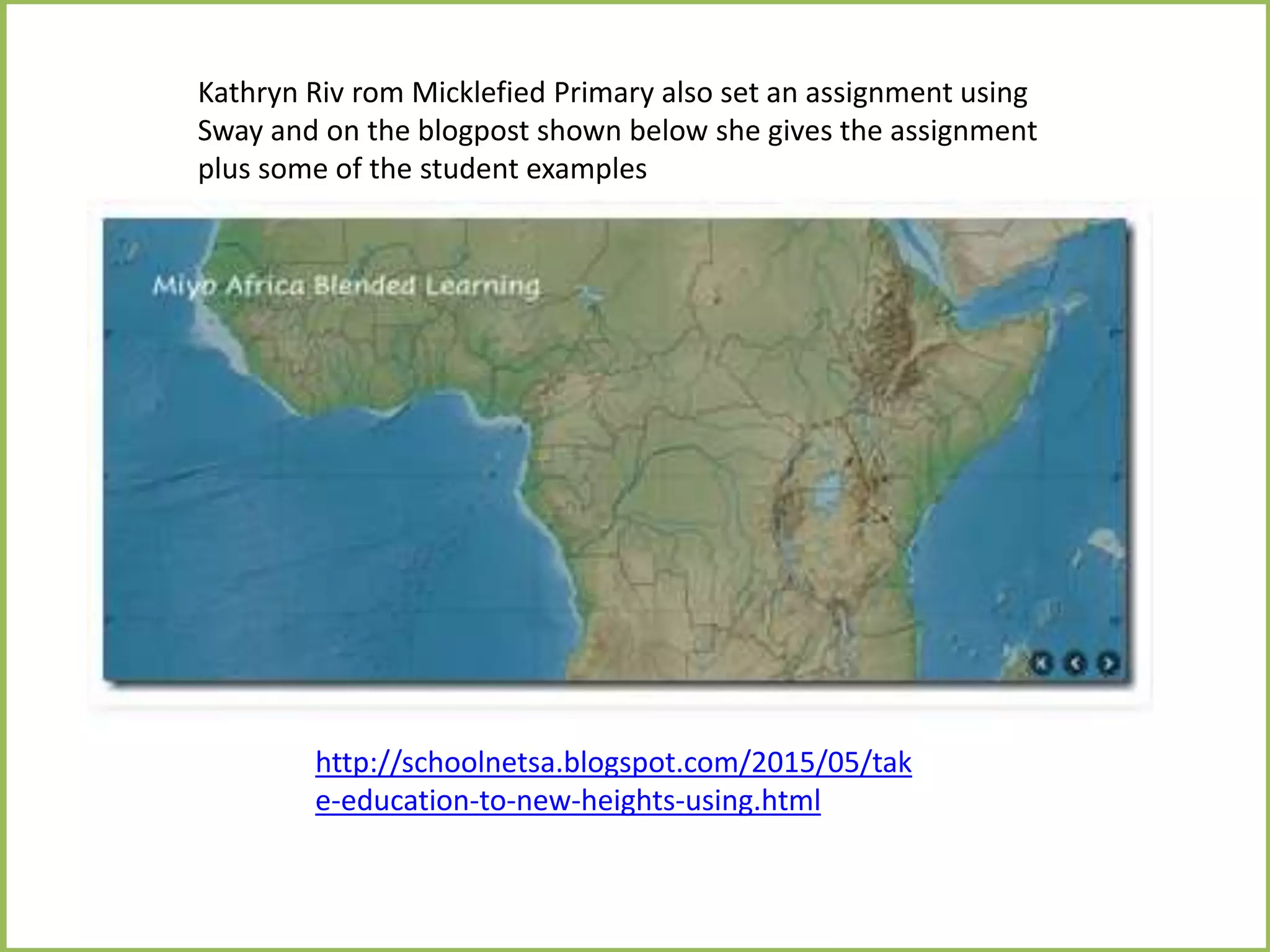 http://schoolnetsa.blogspot.com/2015/05/tak
e-education-to-new-heights-using.html
Kathryn Riv rom Micklefied Primary also set an assignment using
Sway and on the blogpost shown below she gives the assignment
plus some of the student examples
