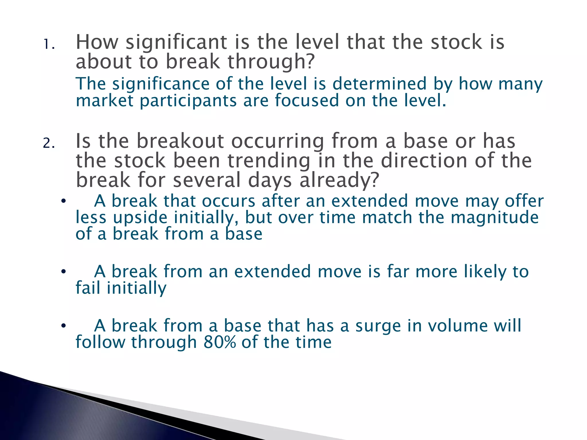 1. How significant is the level that the stock is
about to break through?
The significance of the level is determined by how many
market participants are focused on the level.
2. Is the breakout occurring from a base or has
the stock been trending in the direction of the
break for several days already?
• A break that occurs after an extended move may offer
less upside initially, but over time match the magnitude
of a break from a base
• A break from an extended move is far more likely to
fail initially
• A break from a base that has a surge in volume will
follow through 80% of the time
 