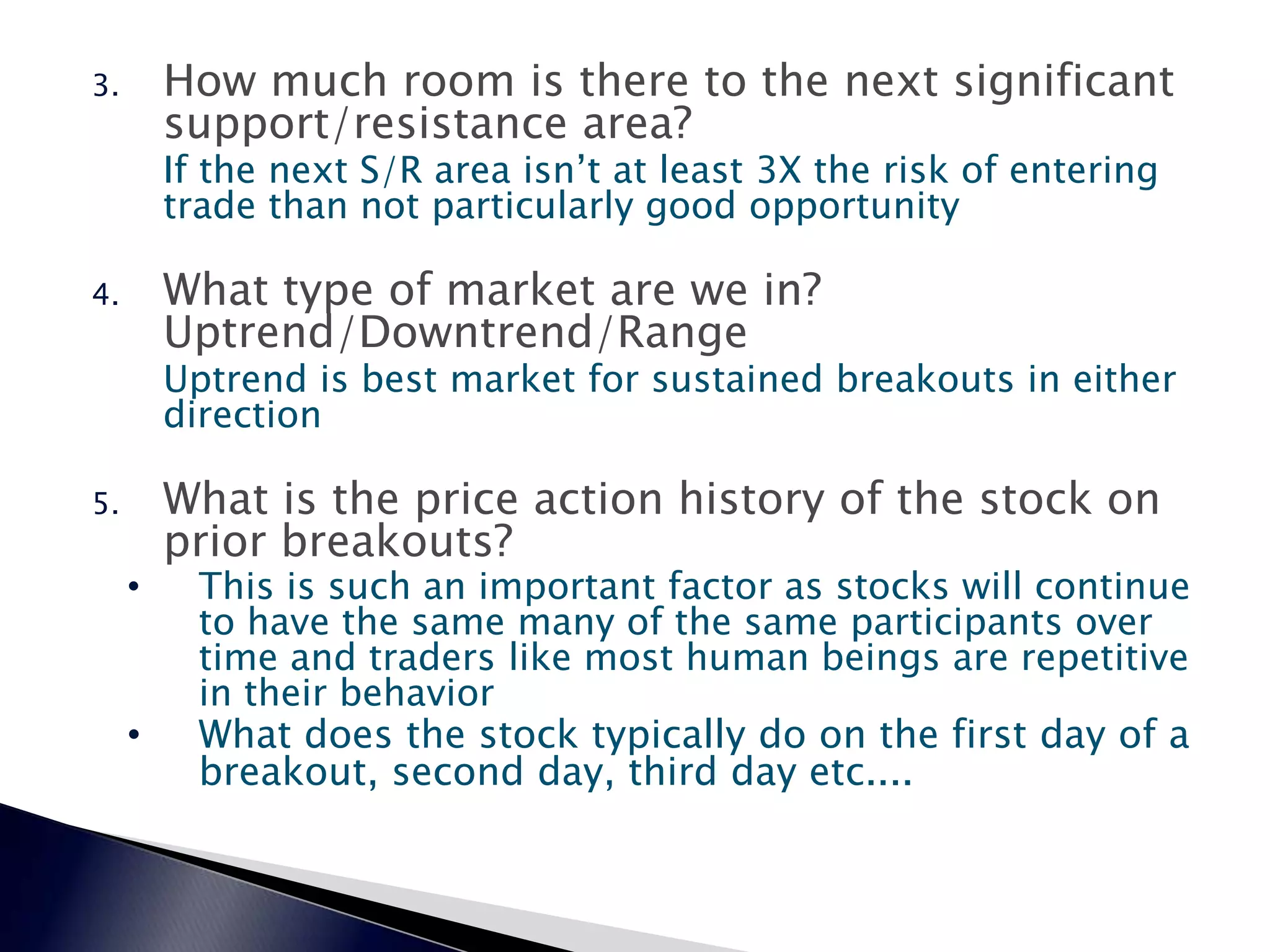 3. How much room is there to the next significant
support/resistance area?
If the next S/R area isn’t at least 3X the risk of entering
trade than not particularly good opportunity
4. What type of market are we in?
Uptrend/Downtrend/Range
Uptrend is best market for sustained breakouts in either
direction
5. What is the price action history of the stock on
prior breakouts?
• This is such an important factor as stocks will continue
to have the same many of the same participants over
time and traders like most human beings are repetitive
in their behavior
• What does the stock typically do on the first day of a
breakout, second day, third day etc....
 