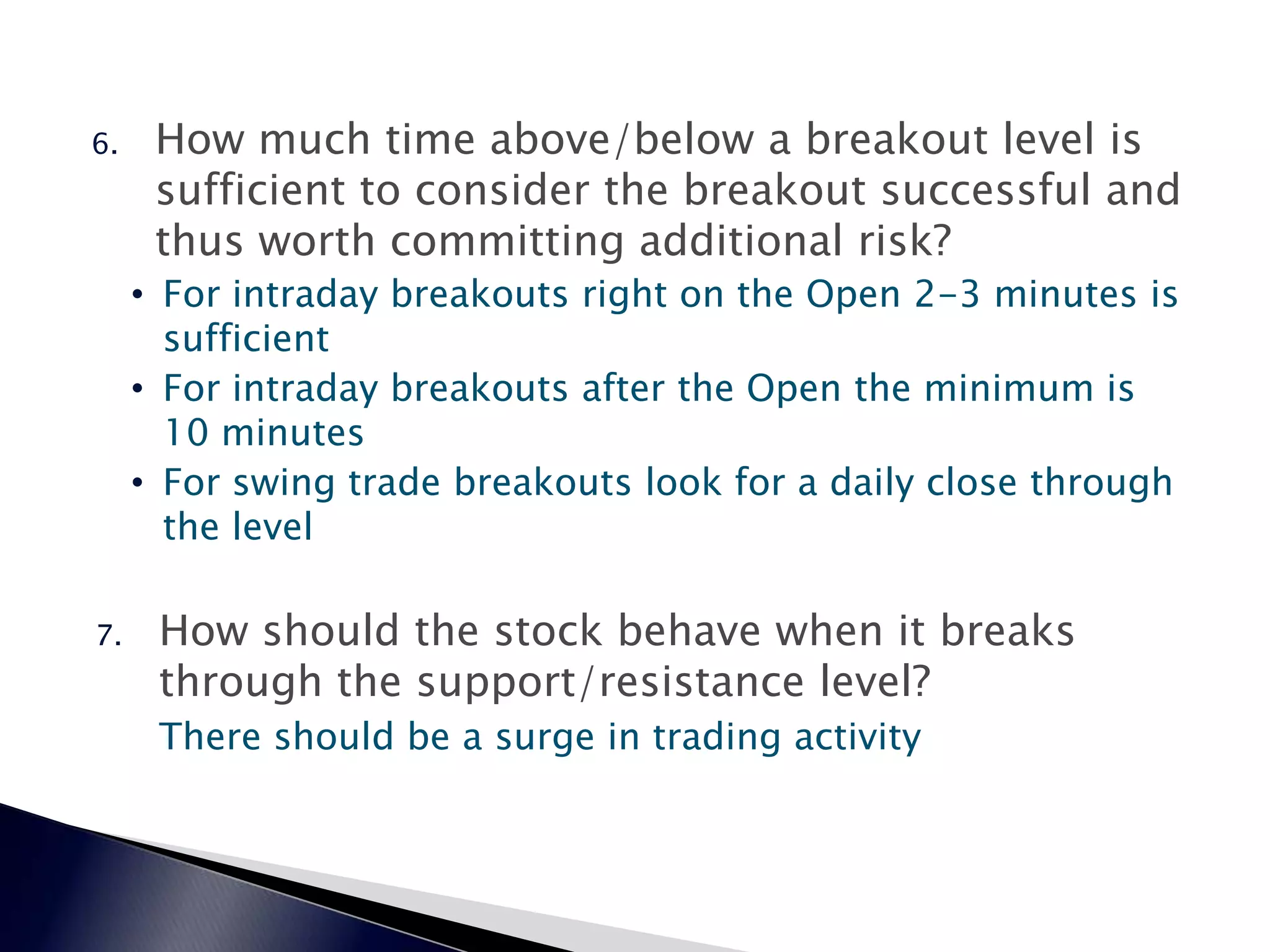 6. How much time above/below a breakout level is
sufficient to consider the breakout successful and
thus worth committing additional risk?
• For intraday breakouts right on the Open 2-3 minutes is
sufficient
• For intraday breakouts after the Open the minimum is
10 minutes
• For swing trade breakouts look for a daily close through
the level
7. How should the stock behave when it breaks
through the support/resistance level?
There should be a surge in trading activity
 