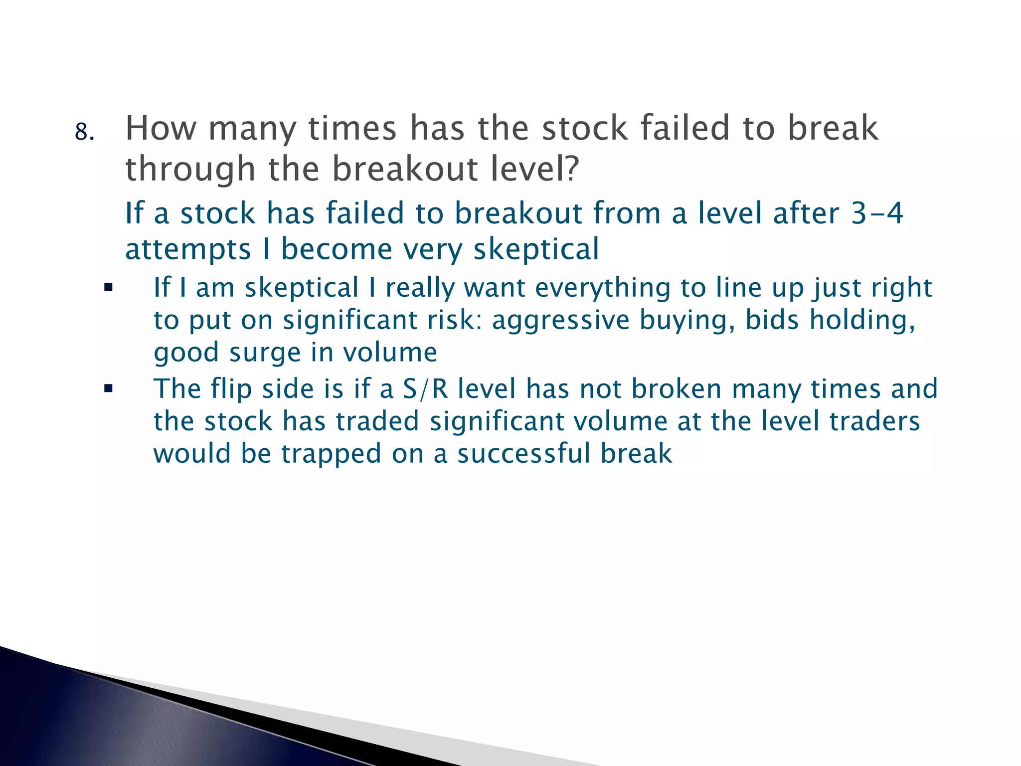 8. How many times has the stock failed to break
through the breakout level?
If a stock has failed to breakout from a level after 3-4
attempts I become very skeptical
 If I am skeptical I really want everything to line up just right
to put on significant risk: aggressive buying, bids holding,
good surge in volume
 The flip side is if a S/R level has not broken many times and
the stock has traded significant volume at the level traders
would be trapped on a successful break
 