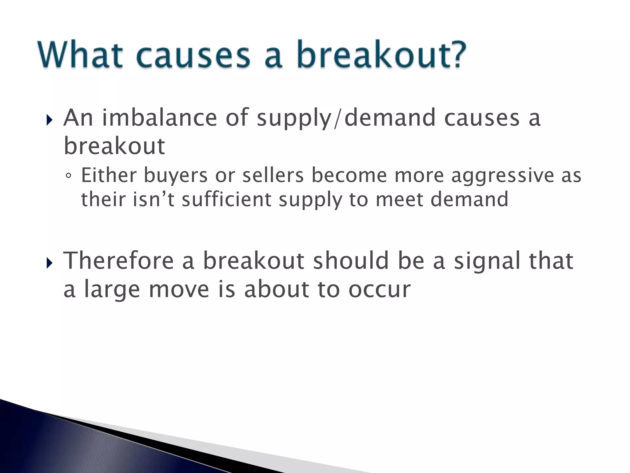  An imbalance of supply/demand causes a
breakout
◦ Either buyers or sellers become more aggressive as
their isn’t sufficient supply to meet demand
 Therefore a breakout should be a signal that
a large move is about to occur
 