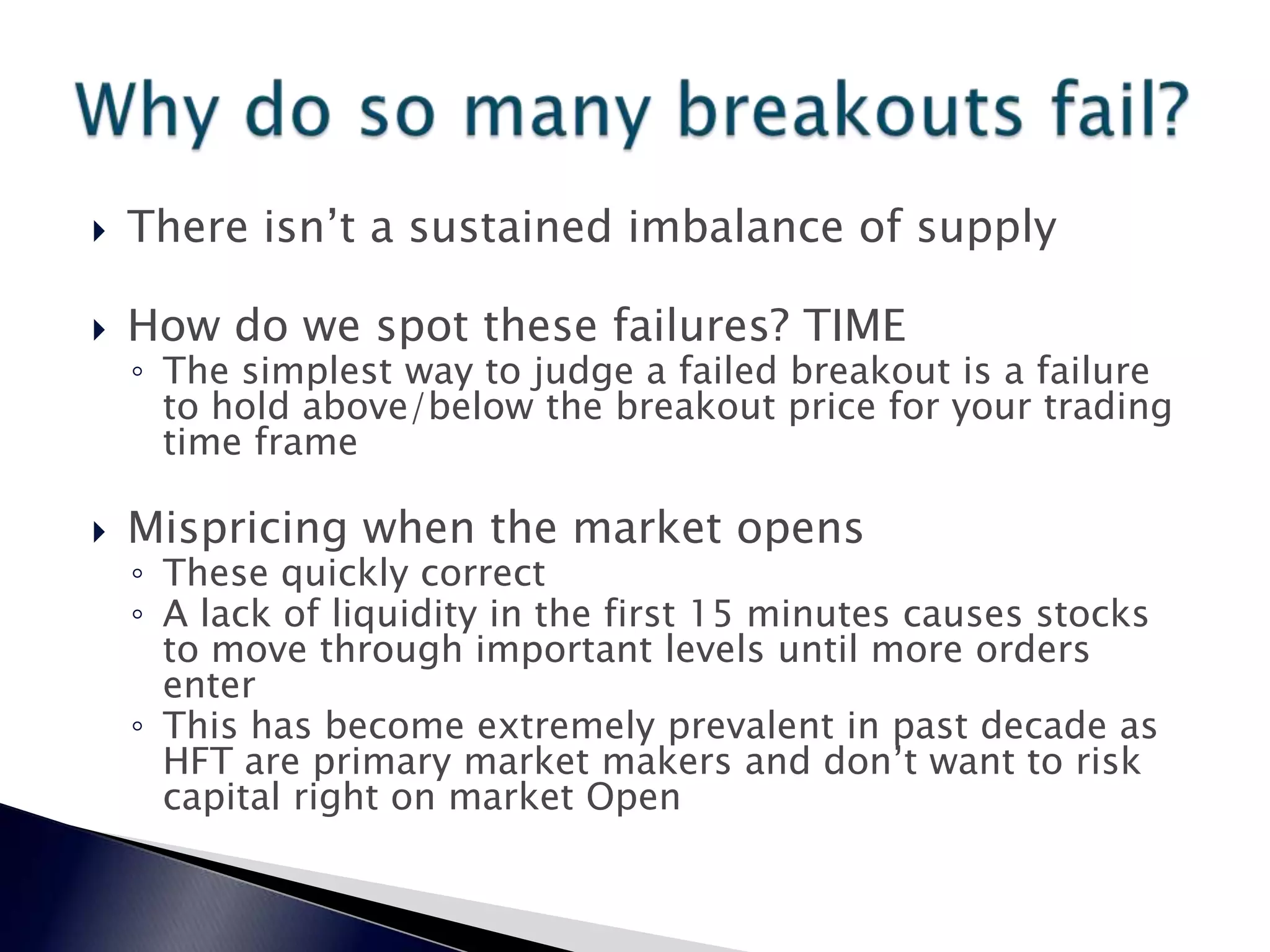  There isn’t a sustained imbalance of supply
 How do we spot these failures? TIME
◦ The simplest way to judge a failed breakout is a failure
to hold above/below the breakout price for your trading
time frame
 Mispricing when the market opens
◦ These quickly correct
◦ A lack of liquidity in the first 15 minutes causes stocks
to move through important levels until more orders
enter
◦ This has become extremely prevalent in past decade as
HFT are primary market makers and don’t want to risk
capital right on market Open
 