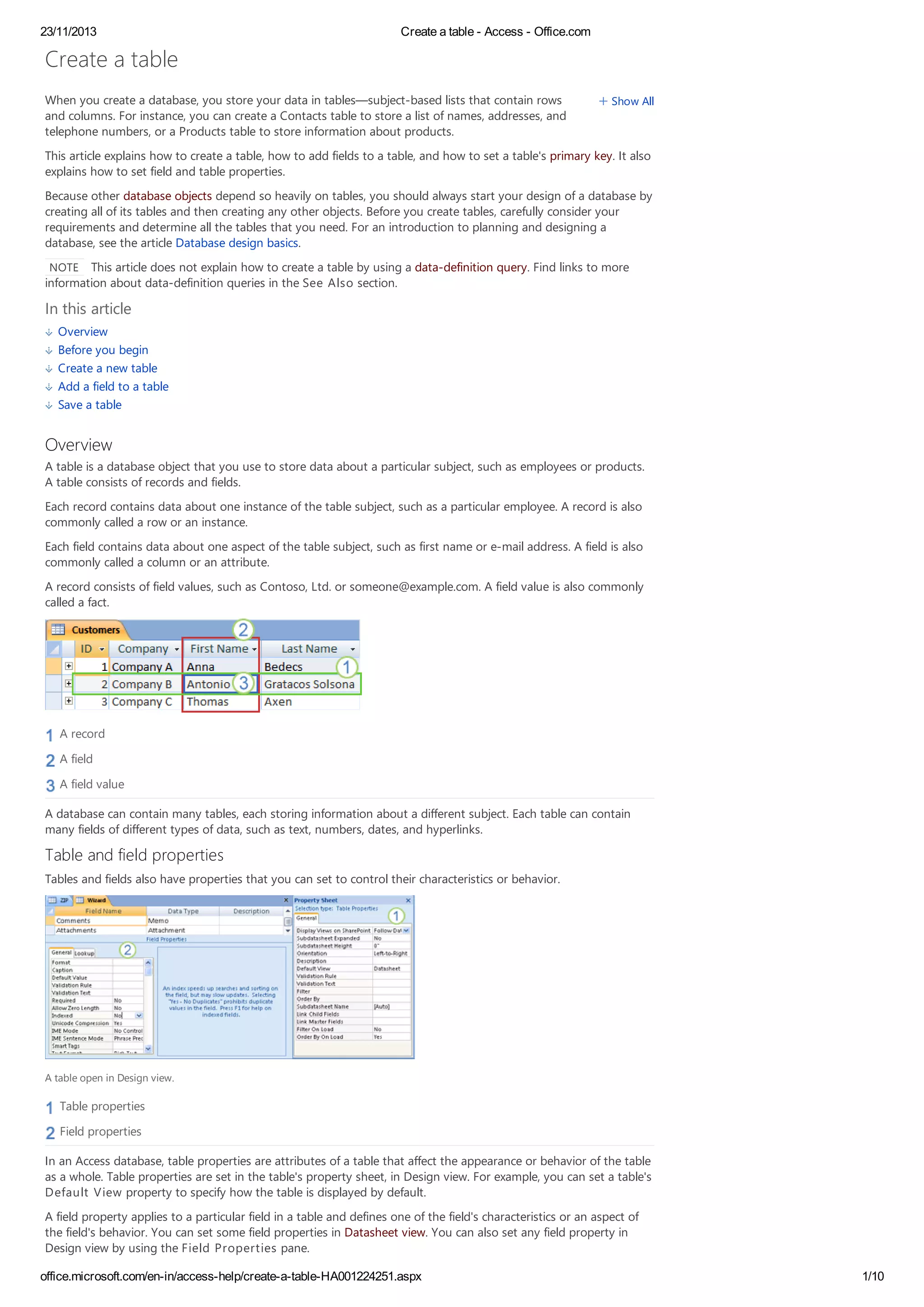 23/11/2013 Create a table - Access - Office.com
office.microsoft.com/en-in/access-help/create-a-table-HA001224251.aspx 1/10
Show AllWhen you create a database, you store your data in tables—subject-based lists that contain rows
and columns. For instance, you can create a Contacts table to store a list of names, addresses, and
telephone numbers, or a Products table to store information about products.
This article explains how to create a table, how to add fields to a table, and how to set a table's primary key. It also
explains how to set field and table properties.
Because other database objects depend so heavily on tables, you should always start your design of a database by
creating all of its tables and then creating any other objects. Before you create tables, carefully consider your
requirements and determine all the tables that you need. For an introduction to planning and designing a
database, see the article Database design basics.
NOTE This article does not explain how to create a table by using a data-definition query. Find links to more
information about data-definition queries in the See Also section.
In this article
Overview
Before you begin
Create a new table
Add a field to a table
Save a table
Overview
A table is a database object that you use to store data about a particular subject, such as employees or products.
A table consists of records and fields.
Each record contains data about one instance of the table subject, such as a particular employee. A record is also
commonly called a row or an instance.
Each field contains data about one aspect of the table subject, such as first name or e-mail address. A field is also
commonly called a column or an attribute.
A record consists of field values, such as Contoso, Ltd. or someone@example.com. A field value is also commonly
called a fact.
A record
A field
A field value
A database can contain many tables, each storing information about a different subject. Each table can contain
many fields of different types of data, such as text, numbers, dates, and hyperlinks.
Table and field properties
Tables and fields also have properties that you can set to control their characteristics or behavior.
A table open in Design view.
Table properties
Field properties
In an Access database, table properties are attributes of a table that affect the appearance or behavior of the table
as a whole. Table properties are set in the table's property sheet, in Design view. For example, you can set a table's
Default View property to specify how the table is displayed by default.
A field property applies to a particular field in a table and defines one of the field's characteristics or an aspect of
the field's behavior. You can set some field properties in Datasheet view. You can also set any field property in
Design view by using the Field Properties pane.
Create a table
 