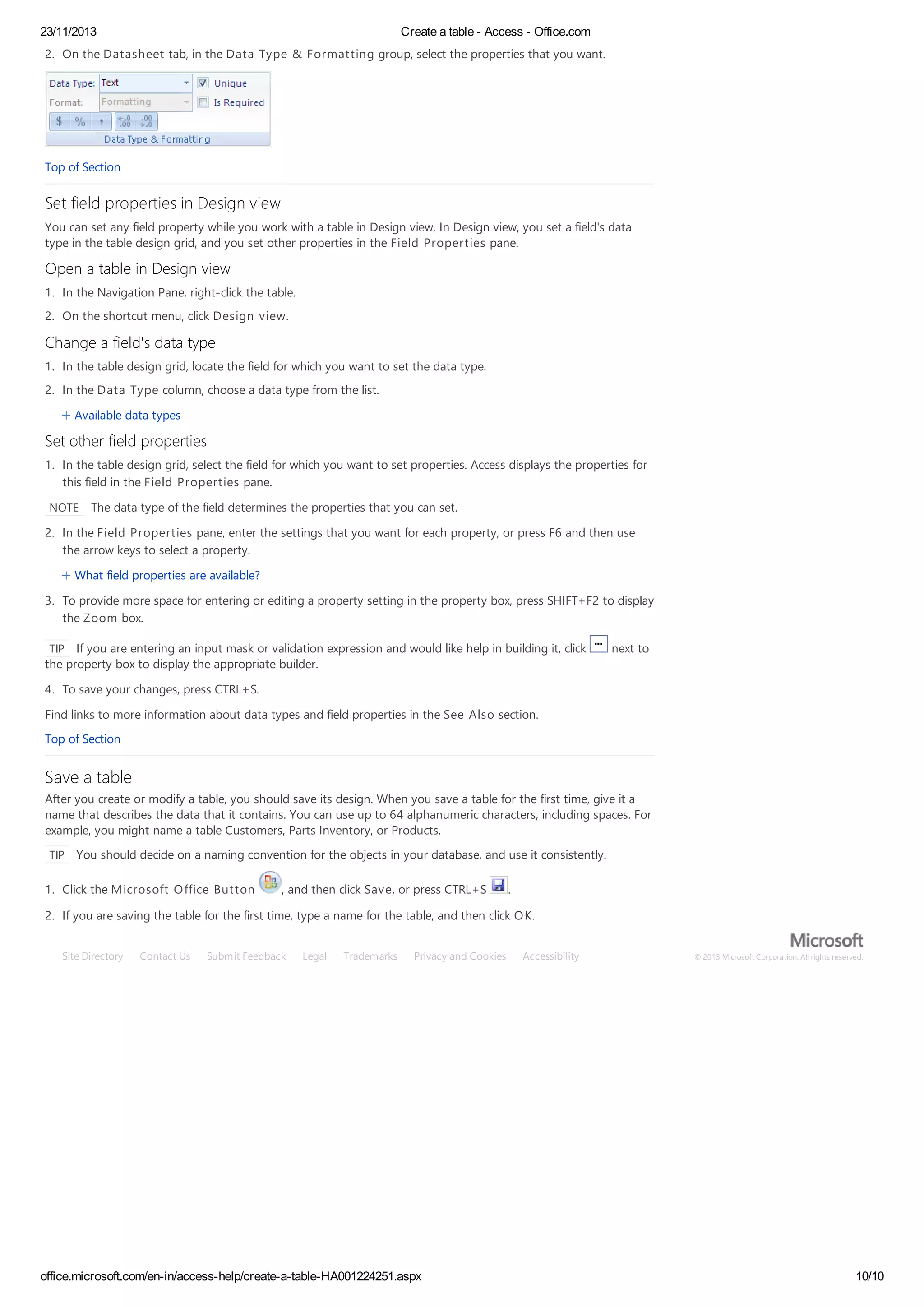 23/11/2013 Create a table - Access - Office.com
office.microsoft.com/en-in/access-help/create-a-table-HA001224251.aspx 10/10
2. On the Datasheet tab, in the Data Type & Formatting group, select the properties that you want.
Top of Section
Set field properties in Design view
You can set any field property while you work with a table in Design view. In Design view, you set a field's data
type in the table design grid, and you set other properties in the Field Properties pane.
Open a table in Design view
1. In the Navigation Pane, right-click the table.
2. On the shortcut menu, click Design view.
Change a field's data type
1. In the table design grid, locate the field for which you want to set the data type.
2. In the Data Type column, choose a data type from the list.
Available data types
Set other field properties
1. In the table design grid, select the field for which you want to set properties. Access displays the properties for
this field in the Field Properties pane.
NOTE The data type of the field determines the properties that you can set.
2. In the Field Properties pane, enter the settings that you want for each property, or press F6 and then use
the arrow keys to select a property.
What field properties are available?
3. To provide more space for entering or editing a property setting in the property box, press SHIFT+F2 to display
the Zoom box.
TIP If you are entering an input mask or validation expression and would like help in building it, click next to
the property box to display the appropriate builder.
4. To save your changes, press CTRL+S.
Find links to more information about data types and field properties in the See Also section.
Top of Section
Save a table
After you create or modify a table, you should save its design. When you save a table for the first time, give it a
name that describes the data that it contains. You can use up to 64 alphanumeric characters, including spaces. For
example, you might name a table Customers, Parts Inventory, or Products.
TIP You should decide on a naming convention for the objects in your database, and use it consistently.
1. Click the Microsoft Office Button , and then click Save, or press CTRL+S .
2. If you are saving the table for the first time, type a name for the table, and then click OK.
Site Directory Contact Us Submit Feedback Legal Trademarks Privacy and Cookies Accessibility © 2013 Microsoft Corporation. All rights reserved.
 
