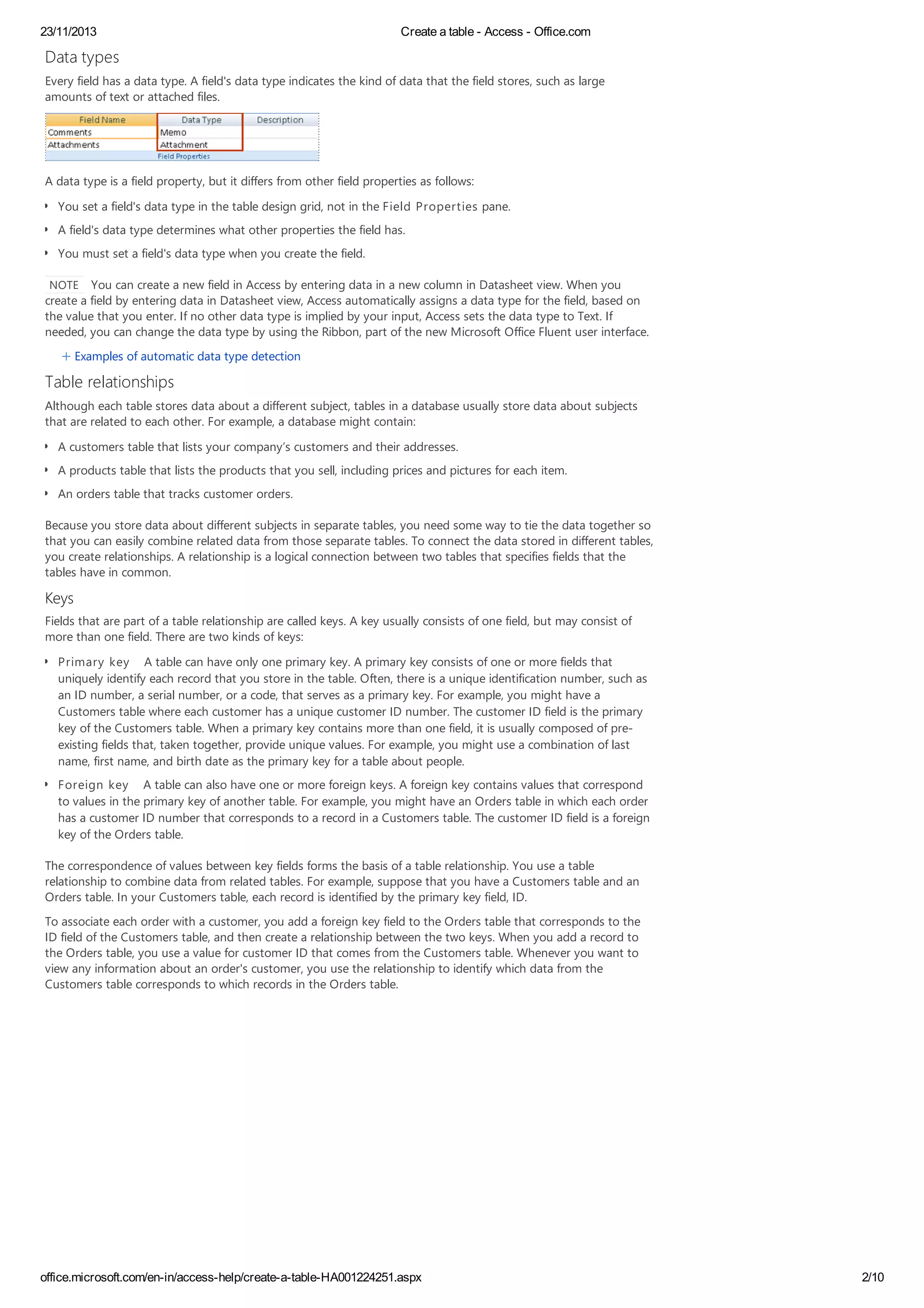 23/11/2013 Create a table - Access - Office.com
office.microsoft.com/en-in/access-help/create-a-table-HA001224251.aspx 2/10
Data types
Every field has a data type. A field's data type indicates the kind of data that the field stores, such as large
amounts of text or attached files.
A data type is a field property, but it differs from other field properties as follows:
You set a field's data type in the table design grid, not in the Field Properties pane.
A field's data type determines what other properties the field has.
You must set a field's data type when you create the field.
NOTE You can create a new field in Access by entering data in a new column in Datasheet view. When you
create a field by entering data in Datasheet view, Access automatically assigns a data type for the field, based on
the value that you enter. If no other data type is implied by your input, Access sets the data type to Text. If
needed, you can change the data type by using the Ribbon, part of the new Microsoft Office Fluent user interface.
Examples of automatic data type detection
Table relationships
Although each table stores data about a different subject, tables in a database usually store data about subjects
that are related to each other. For example, a database might contain:
A customers table that lists your company’s customers and their addresses.
A products table that lists the products that you sell, including prices and pictures for each item.
An orders table that tracks customer orders.
Because you store data about different subjects in separate tables, you need some way to tie the data together so
that you can easily combine related data from those separate tables. To connect the data stored in different tables,
you create relationships. A relationship is a logical connection between two tables that specifies fields that the
tables have in common.
Keys
Fields that are part of a table relationship are called keys. A key usually consists of one field, but may consist of
more than one field. There are two kinds of keys:
Primary key A table can have only one primary key. A primary key consists of one or more fields that
uniquely identify each record that you store in the table. Often, there is a unique identification number, such as
an ID number, a serial number, or a code, that serves as a primary key. For example, you might have a
Customers table where each customer has a unique customer ID number. The customer ID field is the primary
key of the Customers table. When a primary key contains more than one field, it is usually composed of pre-
existing fields that, taken together, provide unique values. For example, you might use a combination of last
name, first name, and birth date as the primary key for a table about people.
Foreign key A table can also have one or more foreign keys. A foreign key contains values that correspond
to values in the primary key of another table. For example, you might have an Orders table in which each order
has a customer ID number that corresponds to a record in a Customers table. The customer ID field is a foreign
key of the Orders table.
The correspondence of values between key fields forms the basis of a table relationship. You use a table
relationship to combine data from related tables. For example, suppose that you have a Customers table and an
Orders table. In your Customers table, each record is identified by the primary key field, ID.
To associate each order with a customer, you add a foreign key field to the Orders table that corresponds to the
ID field of the Customers table, and then create a relationship between the two keys. When you add a record to
the Orders table, you use a value for customer ID that comes from the Customers table. Whenever you want to
view any information about an order's customer, you use the relationship to identify which data from the
Customers table corresponds to which records in the Orders table.
 