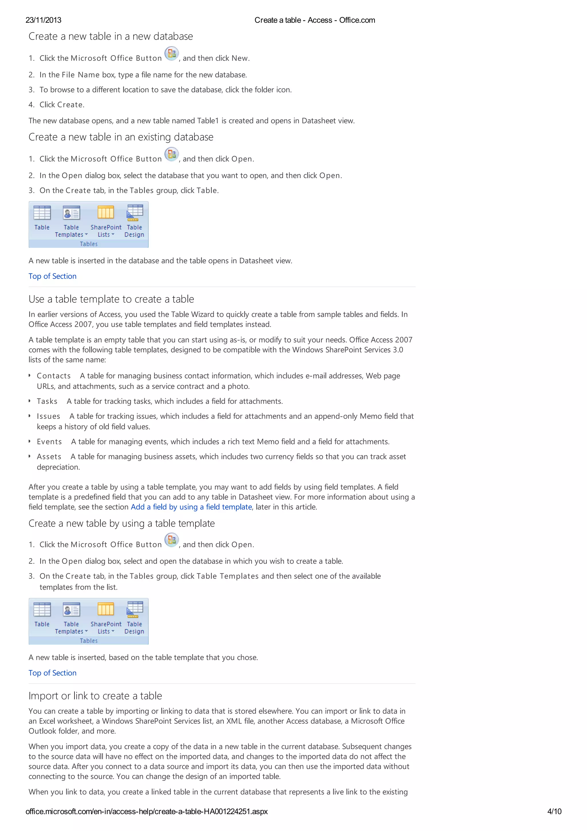 23/11/2013 Create a table - Access - Office.com
office.microsoft.com/en-in/access-help/create-a-table-HA001224251.aspx 4/10
Create a new table in a new database
1. Click the Microsoft Office Button , and then click New.
2. In the File Name box, type a file name for the new database.
3. To browse to a different location to save the database, click the folder icon.
4. Click Create.
The new database opens, and a new table named Table1 is created and opens in Datasheet view.
Create a new table in an existing database
1. Click the Microsoft Office Button , and then click Open.
2. In the Open dialog box, select the database that you want to open, and then click Open.
3. On the Create tab, in the Tables group, click Table.
A new table is inserted in the database and the table opens in Datasheet view.
Top of Section
Use a table template to create a table
In earlier versions of Access, you used the Table Wizard to quickly create a table from sample tables and fields. In
Office Access 2007, you use table templates and field templates instead.
A table template is an empty table that you can start using as-is, or modify to suit your needs. Office Access 2007
comes with the following table templates, designed to be compatible with the Windows SharePoint Services 3.0
lists of the same name:
Contacts A table for managing business contact information, which includes e-mail addresses, Web page
URLs, and attachments, such as a service contract and a photo.
Tasks A table for tracking tasks, which includes a field for attachments.
Issues A table for tracking issues, which includes a field for attachments and an append-only Memo field that
keeps a history of old field values.
Events A table for managing events, which includes a rich text Memo field and a field for attachments.
Assets A table for managing business assets, which includes two currency fields so that you can track asset
depreciation.
After you create a table by using a table template, you may want to add fields by using field templates. A field
template is a predefined field that you can add to any table in Datasheet view. For more information about using a
field template, see the section Add a field by using a field template, later in this article.
Create a new table by using a table template
1. Click the Microsoft Office Button , and then click Open.
2. In the Open dialog box, select and open the database in which you wish to create a table.
3. On the Create tab, in the Tables group, click Table Templates and then select one of the available
templates from the list.
A new table is inserted, based on the table template that you chose.
Top of Section
Import or link to create a table
You can create a table by importing or linking to data that is stored elsewhere. You can import or link to data in
an Excel worksheet, a Windows SharePoint Services list, an XML file, another Access database, a Microsoft Office
Outlook folder, and more.
When you import data, you create a copy of the data in a new table in the current database. Subsequent changes
to the source data will have no effect on the imported data, and changes to the imported data do not affect the
source data. After you connect to a data source and import its data, you can then use the imported data without
connecting to the source. You can change the design of an imported table.
When you link to data, you create a linked table in the current database that represents a live link to the existing
 