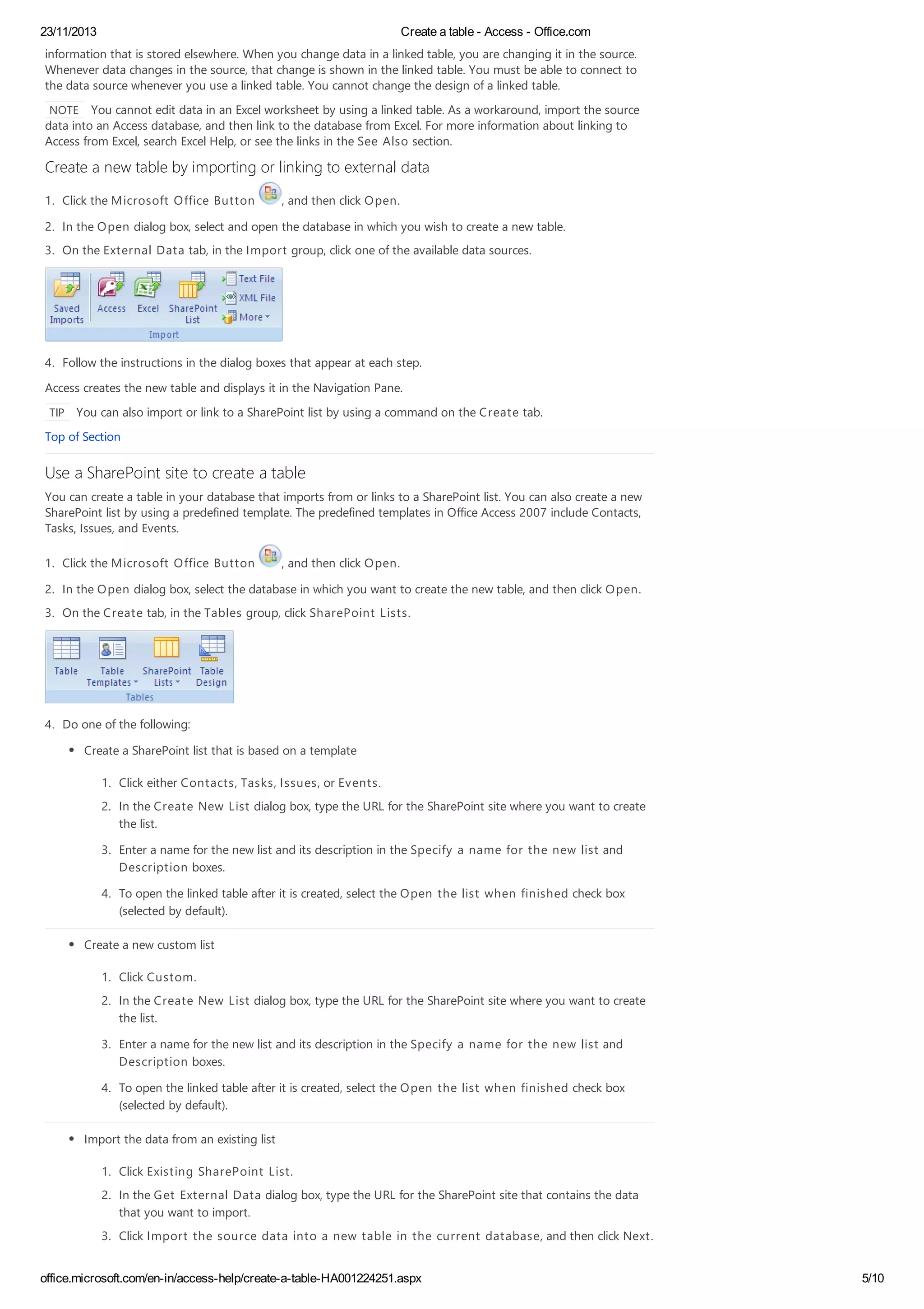 23/11/2013 Create a table - Access - Office.com
office.microsoft.com/en-in/access-help/create-a-table-HA001224251.aspx 5/10
information that is stored elsewhere. When you change data in a linked table, you are changing it in the source.
Whenever data changes in the source, that change is shown in the linked table. You must be able to connect to
the data source whenever you use a linked table. You cannot change the design of a linked table.
NOTE You cannot edit data in an Excel worksheet by using a linked table. As a workaround, import the source
data into an Access database, and then link to the database from Excel. For more information about linking to
Access from Excel, search Excel Help, or see the links in the See Also section.
Create a new table by importing or linking to external data
1. Click the Microsoft Office Button , and then click Open.
2. In the Open dialog box, select and open the database in which you wish to create a new table.
3. On the External Data tab, in the Import group, click one of the available data sources.
4. Follow the instructions in the dialog boxes that appear at each step.
Access creates the new table and displays it in the Navigation Pane.
TIP You can also import or link to a SharePoint list by using a command on the Create tab.
Top of Section
Use a SharePoint site to create a table
You can create a table in your database that imports from or links to a SharePoint list. You can also create a new
SharePoint list by using a predefined template. The predefined templates in Office Access 2007 include Contacts,
Tasks, Issues, and Events.
1. Click the Microsoft Office Button , and then click Open.
2. In the Open dialog box, select the database in which you want to create the new table, and then click Open.
3. On the Create tab, in the Tables group, click SharePoint Lists.
4. Do one of the following:
Create a SharePoint list that is based on a template
1. Click either Contacts, Tasks, Issues, or Events.
2. In the Create New List dialog box, type the URL for the SharePoint site where you want to create
the list.
3. Enter a name for the new list and its description in the Specify a name for the new list and
Description boxes.
4. To open the linked table after it is created, select the Open the list when finished check box
(selected by default).
Create a new custom list
1. Click Custom.
2. In the Create New List dialog box, type the URL for the SharePoint site where you want to create
the list.
3. Enter a name for the new list and its description in the Specify a name for the new list and
Description boxes.
4. To open the linked table after it is created, select the Open the list when finished check box
(selected by default).
Import the data from an existing list
1. Click Existing SharePoint List.
2. In the Get External Data dialog box, type the URL for the SharePoint site that contains the data
that you want to import.
3. Click Import the source data into a new table in the current database, and then click Next.
 