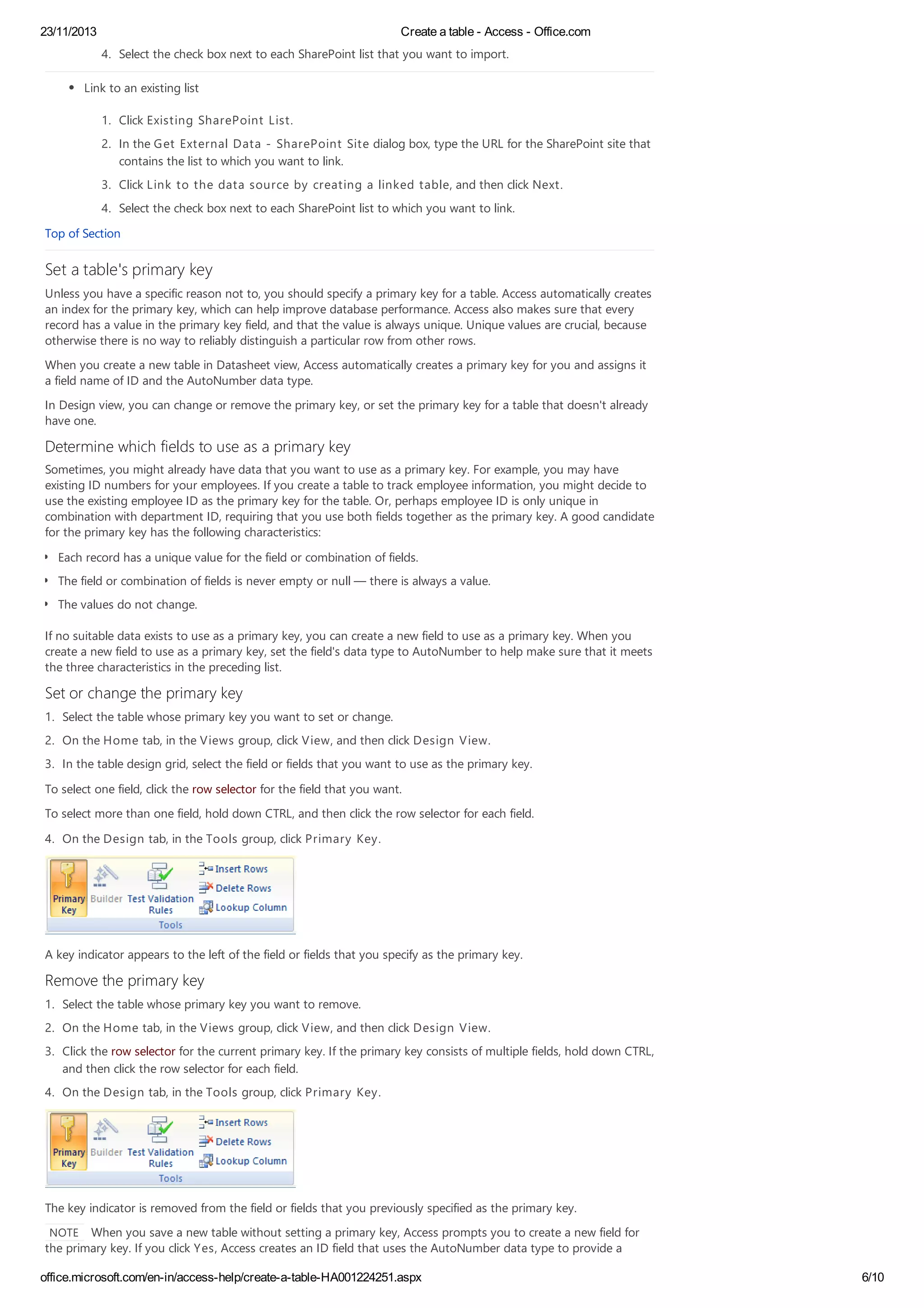 23/11/2013 Create a table - Access - Office.com
office.microsoft.com/en-in/access-help/create-a-table-HA001224251.aspx 6/10
4. Select the check box next to each SharePoint list that you want to import.
Link to an existing list
1. Click Existing SharePoint List.
2. In the Get External Data - SharePoint Site dialog box, type the URL for the SharePoint site that
contains the list to which you want to link.
3. Click Link to the data source by creating a linked table, and then click Next.
4. Select the check box next to each SharePoint list to which you want to link.
Top of Section
Set a table's primary key
Unless you have a specific reason not to, you should specify a primary key for a table. Access automatically creates
an index for the primary key, which can help improve database performance. Access also makes sure that every
record has a value in the primary key field, and that the value is always unique. Unique values are crucial, because
otherwise there is no way to reliably distinguish a particular row from other rows.
When you create a new table in Datasheet view, Access automatically creates a primary key for you and assigns it
a field name of ID and the AutoNumber data type.
In Design view, you can change or remove the primary key, or set the primary key for a table that doesn't already
have one.
Determine which fields to use as a primary key
Sometimes, you might already have data that you want to use as a primary key. For example, you may have
existing ID numbers for your employees. If you create a table to track employee information, you might decide to
use the existing employee ID as the primary key for the table. Or, perhaps employee ID is only unique in
combination with department ID, requiring that you use both fields together as the primary key. A good candidate
for the primary key has the following characteristics:
Each record has a unique value for the field or combination of fields.
The field or combination of fields is never empty or null — there is always a value.
The values do not change.
If no suitable data exists to use as a primary key, you can create a new field to use as a primary key. When you
create a new field to use as a primary key, set the field's data type to AutoNumber to help make sure that it meets
the three characteristics in the preceding list.
Set or change the primary key
1. Select the table whose primary key you want to set or change.
2. On the Home tab, in the Views group, click View, and then click Design View.
3. In the table design grid, select the field or fields that you want to use as the primary key.
To select one field, click the row selector for the field that you want.
To select more than one field, hold down CTRL, and then click the row selector for each field.
4. On the Design tab, in the Tools group, click Primary Key.
A key indicator appears to the left of the field or fields that you specify as the primary key.
Remove the primary key
1. Select the table whose primary key you want to remove.
2. On the Home tab, in the Views group, click View, and then click Design View.
3. Click the row selector for the current primary key. If the primary key consists of multiple fields, hold down CTRL,
and then click the row selector for each field.
4. On the Design tab, in the Tools group, click Primary Key.
The key indicator is removed from the field or fields that you previously specified as the primary key.
NOTE When you save a new table without setting a primary key, Access prompts you to create a new field for
the primary key. If you click Yes, Access creates an ID field that uses the AutoNumber data type to provide a
 