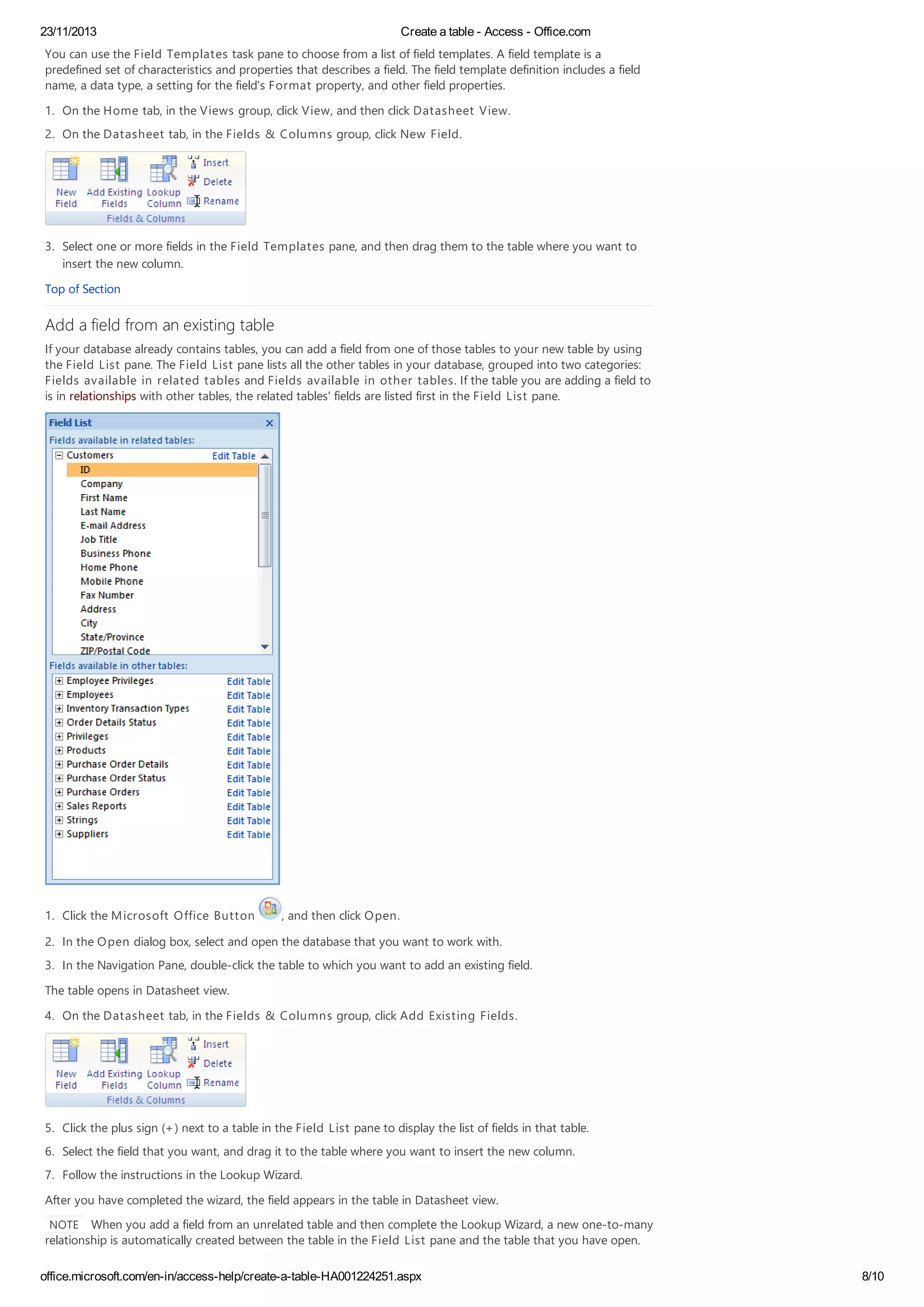 23/11/2013 Create a table - Access - Office.com
office.microsoft.com/en-in/access-help/create-a-table-HA001224251.aspx 8/10
You can use the Field Templates task pane to choose from a list of field templates. A field template is a
predefined set of characteristics and properties that describes a field. The field template definition includes a field
name, a data type, a setting for the field's Format property, and other field properties.
1. On the Home tab, in the Views group, click View, and then click Datasheet View.
2. On the Datasheet tab, in the Fields & Columns group, click New Field.
3. Select one or more fields in the Field Templates pane, and then drag them to the table where you want to
insert the new column.
Top of Section
Add a field from an existing table
If your database already contains tables, you can add a field from one of those tables to your new table by using
the Field List pane. The Field List pane lists all the other tables in your database, grouped into two categories:
Fields available in related tables and Fields available in other tables. If the table you are adding a field to
is in relationships with other tables, the related tables' fields are listed first in the Field List pane.
1. Click the Microsoft Office Button , and then click Open.
2. In the Open dialog box, select and open the database that you want to work with.
3. In the Navigation Pane, double-click the table to which you want to add an existing field.
The table opens in Datasheet view.
4. On the Datasheet tab, in the Fields & Columns group, click Add Existing Fields.
5. Click the plus sign (+) next to a table in the Field List pane to display the list of fields in that table.
6. Select the field that you want, and drag it to the table where you want to insert the new column.
7. Follow the instructions in the Lookup Wizard.
After you have completed the wizard, the field appears in the table in Datasheet view.
NOTE When you add a field from an unrelated table and then complete the Lookup Wizard, a new one-to-many
relationship is automatically created between the table in the Field List pane and the table that you have open.
 
