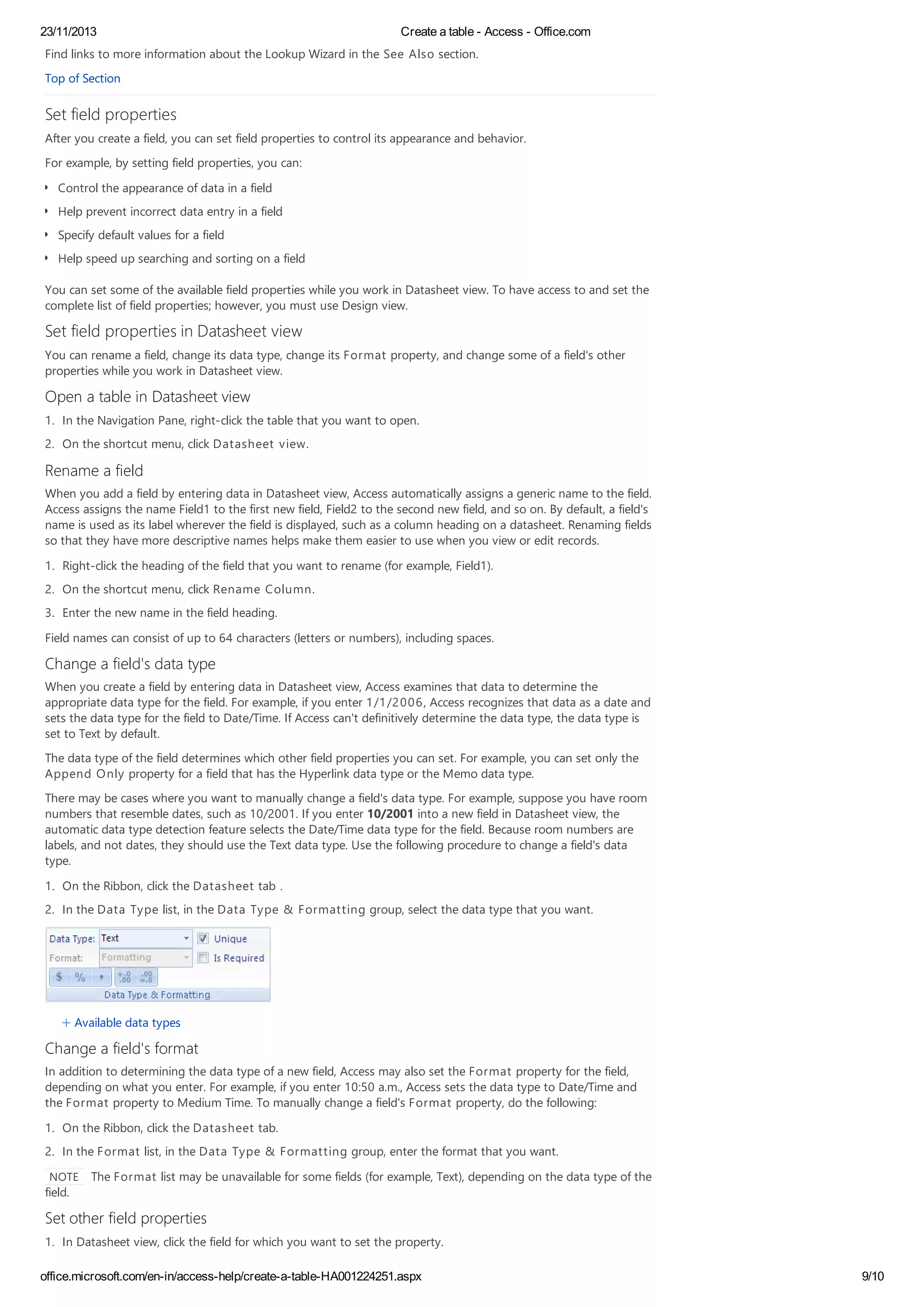 23/11/2013 Create a table - Access - Office.com
office.microsoft.com/en-in/access-help/create-a-table-HA001224251.aspx 9/10
Find links to more information about the Lookup Wizard in the See Also section.
Top of Section
Set field properties
After you create a field, you can set field properties to control its appearance and behavior.
For example, by setting field properties, you can:
Control the appearance of data in a field
Help prevent incorrect data entry in a field
Specify default values for a field
Help speed up searching and sorting on a field
You can set some of the available field properties while you work in Datasheet view. To have access to and set the
complete list of field properties; however, you must use Design view.
Set field properties in Datasheet view
You can rename a field, change its data type, change its Format property, and change some of a field's other
properties while you work in Datasheet view.
Open a table in Datasheet view
1. In the Navigation Pane, right-click the table that you want to open.
2. On the shortcut menu, click Datasheet view.
Rename a field
When you add a field by entering data in Datasheet view, Access automatically assigns a generic name to the field.
Access assigns the name Field1 to the first new field, Field2 to the second new field, and so on. By default, a field's
name is used as its label wherever the field is displayed, such as a column heading on a datasheet. Renaming fields
so that they have more descriptive names helps make them easier to use when you view or edit records.
1. Right-click the heading of the field that you want to rename (for example, Field1).
2. On the shortcut menu, click Rename Column.
3. Enter the new name in the field heading.
Field names can consist of up to 64 characters (letters or numbers), including spaces.
Change a field's data type
When you create a field by entering data in Datasheet view, Access examines that data to determine the
appropriate data type for the field. For example, if you enter 1/1/2006, Access recognizes that data as a date and
sets the data type for the field to Date/Time. If Access can't definitively determine the data type, the data type is
set to Text by default.
The data type of the field determines which other field properties you can set. For example, you can set only the
Append Only property for a field that has the Hyperlink data type or the Memo data type.
There may be cases where you want to manually change a field's data type. For example, suppose you have room
numbers that resemble dates, such as 10/2001. If you enter 10/2001 into a new field in Datasheet view, the
automatic data type detection feature selects the Date/Time data type for the field. Because room numbers are
labels, and not dates, they should use the Text data type. Use the following procedure to change a field's data
type.
1. On the Ribbon, click the Datasheet tab .
2. In the Data Type list, in the Data Type & Formatting group, select the data type that you want.
Available data types
Change a field's format
In addition to determining the data type of a new field, Access may also set the Format property for the field,
depending on what you enter. For example, if you enter 10:50 a.m., Access sets the data type to Date/Time and
the Format property to Medium Time. To manually change a field's Format property, do the following:
1. On the Ribbon, click the Datasheet tab.
2. In the Format list, in the Data Type & Formatting group, enter the format that you want.
NOTE The Format list may be unavailable for some fields (for example, Text), depending on the data type of the
field.
Set other field properties
1. In Datasheet view, click the field for which you want to set the property.
 