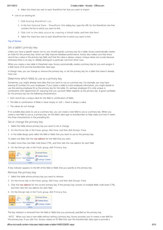 23/11/2013 Create a table - Access - Office.com
office.microsoft.com/en-in/access-help/create-a-table-HA001224251.aspx 6/10
4. Select the check box next to each SharePoint list that you want to import.
Link to an existing list
1. Click Existing SharePoint List.
2. In the Get External Data - SharePoint Site dialog box, type the URL for the SharePoint site that
contains the list to which you want to link.
3. Click Link to the data source by creating a linked table, and then click Next.
4. Select the check box next to each SharePoint list to which you want to link.
Top of Section
Set a table's primary key
Unless you have a specific reason not to, you should specify a primary key for a table. Access automatically creates
an index for the primary key, which can help improve database performance. Access also makes sure that every
record has a value in the primary key field, and that the value is always unique. Unique values are crucial, because
otherwise there is no way to reliably distinguish a particular row from other rows.
When you create a new table in Datasheet view, Access automatically creates a primary key for you and assigns it
a field name of ID and the AutoNumber data type.
In Design view, you can change or remove the primary key, or set the primary key for a table that doesn't already
have one.
Determine which fields to use as a primary key
Sometimes, you might already have data that you want to use as a primary key. For example, you may have
existing ID numbers for your employees. If you create a table to track employee information, you might decide to
use the existing employee ID as the primary key for the table. Or, perhaps employee ID is only unique in
combination with department ID, requiring that you use both fields together as the primary key. A good candidate
for the primary key has the following characteristics:
Each record has a unique value for the field or combination of fields.
The field or combination of fields is never empty or null — there is always a value.
The values do not change.
If no suitable data exists to use as a primary key, you can create a new field to use as a primary key. When you
create a new field to use as a primary key, set the field's data type to AutoNumber to help make sure that it meets
the three characteristics in the preceding list.
Set or change the primary key
1. Select the table whose primary key you want to set or change.
2. On the Home tab, in the Views group, click View, and then click Design View.
3. In the table design grid, select the field or fields that you want to use as the primary key.
To select one field, click the row selector for the field that you want.
To select more than one field, hold down CTRL, and then click the row selector for each field.
4. On the Design tab, in the Tools group, click Primary Key.
A key indicator appears to the left of the field or fields that you specify as the primary key.
Remove the primary key
1. Select the table whose primary key you want to remove.
2. On the Home tab, in the Views group, click View, and then click Design View.
3. Click the row selector for the current primary key. If the primary key consists of multiple fields, hold down CTRL,
and then click the row selector for each field.
4. On the Design tab, in the Tools group, click Primary Key.
The key indicator is removed from the field or fields that you previously specified as the primary key.
NOTE When you save a new table without setting a primary key, Access prompts you to create a new field for
the primary key. If you click Yes, Access creates an ID field that uses the AutoNumber data type to provide a
 