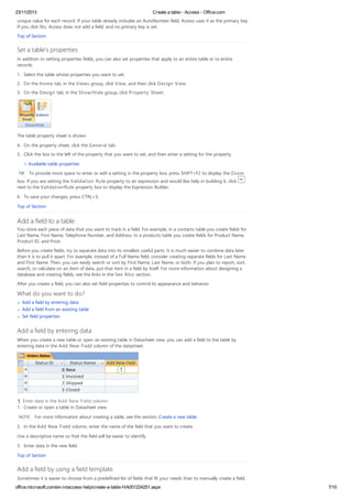23/11/2013 Create a table - Access - Office.com
office.microsoft.com/en-in/access-help/create-a-table-HA001224251.aspx 7/10
unique value for each record. If your table already includes an AutoNumber field, Access uses it as the primary key.
If you click No, Access does not add a field, and no primary key is set.
Top of Section
Set a table's properties
In addition to setting properties fields, you can also set properties that apply to an entire table or to entire
records.
1. Select the table whose properties you want to set.
2. On the Home tab, in the Views group, click View, and then click Design View.
3. On the Design tab, in the Show/Hide group, click Property Sheet.
The table property sheet is shown.
4. On the property sheet, click the General tab.
5. Click the box to the left of the property that you want to set, and then enter a setting for the property.
Available table properties
TIP To provide more space to enter or edit a setting in the property box, press SHIFT+F2 to display the Zoom
box. If you are setting the Validation Rule property to an expression and would like help in building it, click
next to the ValidationRule property box to display the Expression Builder.
6. To save your changes, press CTRL+S.
Top of Section
Add a field to a table
You store each piece of data that you want to track in a field. For example, in a contacts table you create fields for
Last Name, First Name, Telephone Number, and Address. In a products table you create fields for Product Name,
Product ID, and Price.
Before you create fields, try to separate data into its smallest useful parts. It is much easier to combine data later
than it is to pull it apart. For example, instead of a Full Name field, consider creating separate fields for Last Name
and First Name. Then, you can easily search or sort by First Name, Last Name, or both. If you plan to report, sort,
search, or calculate on an item of data, put that item in a field by itself. For more information about designing a
database and creating fields, see the links in the See Also section.
After you create a field, you can also set field properties to control its appearance and behavior.
What do you want to do?
Add a field by entering data
Add a field from an existing table
Set field properties
Add a field by entering data
When you create a new table or open an existing table in Datasheet view, you can add a field to the table by
entering data in the Add New Field column of the datasheet.
Enter data in the Add New Field column.
1. Create or open a table in Datasheet view.
NOTE For more information about creating a table, see the section, Create a new table.
2. In the Add New Field column, enter the name of the field that you want to create.
Use a descriptive name so that the field will be easier to identify.
3. Enter data in the new field.
Top of Section
Add a field by using a field template
Sometimes it is easier to choose from a predefined list of fields that fit your needs than to manually create a field.
 