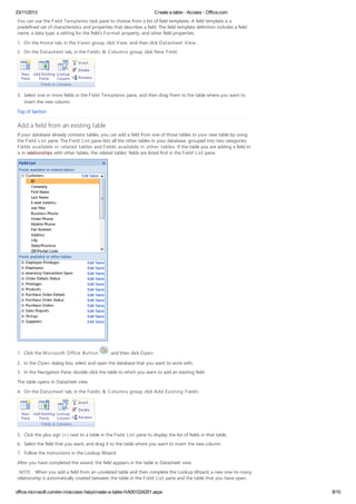 23/11/2013 Create a table - Access - Office.com
office.microsoft.com/en-in/access-help/create-a-table-HA001224251.aspx 8/10
You can use the Field Templates task pane to choose from a list of field templates. A field template is a
predefined set of characteristics and properties that describes a field. The field template definition includes a field
name, a data type, a setting for the field's Format property, and other field properties.
1. On the Home tab, in the Views group, click View, and then click Datasheet View.
2. On the Datasheet tab, in the Fields & Columns group, click New Field.
3. Select one or more fields in the Field Templates pane, and then drag them to the table where you want to
insert the new column.
Top of Section
Add a field from an existing table
If your database already contains tables, you can add a field from one of those tables to your new table by using
the Field List pane. The Field List pane lists all the other tables in your database, grouped into two categories:
Fields available in related tables and Fields available in other tables. If the table you are adding a field to
is in relationships with other tables, the related tables' fields are listed first in the Field List pane.
1. Click the Microsoft Office Button , and then click Open.
2. In the Open dialog box, select and open the database that you want to work with.
3. In the Navigation Pane, double-click the table to which you want to add an existing field.
The table opens in Datasheet view.
4. On the Datasheet tab, in the Fields & Columns group, click Add Existing Fields.
5. Click the plus sign (+) next to a table in the Field List pane to display the list of fields in that table.
6. Select the field that you want, and drag it to the table where you want to insert the new column.
7. Follow the instructions in the Lookup Wizard.
After you have completed the wizard, the field appears in the table in Datasheet view.
NOTE When you add a field from an unrelated table and then complete the Lookup Wizard, a new one-to-many
relationship is automatically created between the table in the Field List pane and the table that you have open.
 