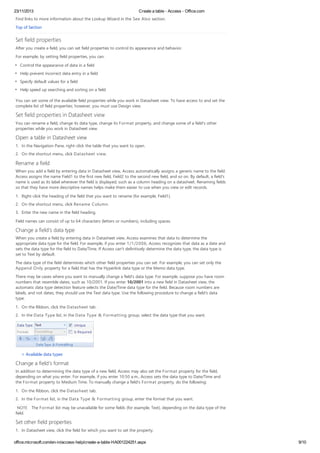 23/11/2013 Create a table - Access - Office.com
office.microsoft.com/en-in/access-help/create-a-table-HA001224251.aspx 9/10
Find links to more information about the Lookup Wizard in the See Also section.
Top of Section
Set field properties
After you create a field, you can set field properties to control its appearance and behavior.
For example, by setting field properties, you can:
Control the appearance of data in a field
Help prevent incorrect data entry in a field
Specify default values for a field
Help speed up searching and sorting on a field
You can set some of the available field properties while you work in Datasheet view. To have access to and set the
complete list of field properties; however, you must use Design view.
Set field properties in Datasheet view
You can rename a field, change its data type, change its Format property, and change some of a field's other
properties while you work in Datasheet view.
Open a table in Datasheet view
1. In the Navigation Pane, right-click the table that you want to open.
2. On the shortcut menu, click Datasheet view.
Rename a field
When you add a field by entering data in Datasheet view, Access automatically assigns a generic name to the field.
Access assigns the name Field1 to the first new field, Field2 to the second new field, and so on. By default, a field's
name is used as its label wherever the field is displayed, such as a column heading on a datasheet. Renaming fields
so that they have more descriptive names helps make them easier to use when you view or edit records.
1. Right-click the heading of the field that you want to rename (for example, Field1).
2. On the shortcut menu, click Rename Column.
3. Enter the new name in the field heading.
Field names can consist of up to 64 characters (letters or numbers), including spaces.
Change a field's data type
When you create a field by entering data in Datasheet view, Access examines that data to determine the
appropriate data type for the field. For example, if you enter 1/1/2006, Access recognizes that data as a date and
sets the data type for the field to Date/Time. If Access can't definitively determine the data type, the data type is
set to Text by default.
The data type of the field determines which other field properties you can set. For example, you can set only the
Append Only property for a field that has the Hyperlink data type or the Memo data type.
There may be cases where you want to manually change a field's data type. For example, suppose you have room
numbers that resemble dates, such as 10/2001. If you enter 10/2001 into a new field in Datasheet view, the
automatic data type detection feature selects the Date/Time data type for the field. Because room numbers are
labels, and not dates, they should use the Text data type. Use the following procedure to change a field's data
type.
1. On the Ribbon, click the Datasheet tab .
2. In the Data Type list, in the Data Type & Formatting group, select the data type that you want.
Available data types
Change a field's format
In addition to determining the data type of a new field, Access may also set the Format property for the field,
depending on what you enter. For example, if you enter 10:50 a.m., Access sets the data type to Date/Time and
the Format property to Medium Time. To manually change a field's Format property, do the following:
1. On the Ribbon, click the Datasheet tab.
2. In the Format list, in the Data Type & Formatting group, enter the format that you want.
NOTE The Format list may be unavailable for some fields (for example, Text), depending on the data type of the
field.
Set other field properties
1. In Datasheet view, click the field for which you want to set the property.
 