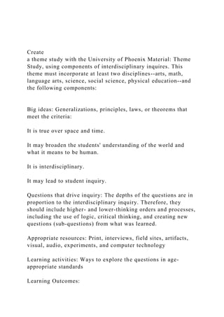 Create
a theme study with the University of Phoenix Material: Theme
Study, using components of interdisciplinary inquires. This
theme must incorporate at least two disciplines--arts, math,
language arts, science, social science, physical education--and
the following components:
Big ideas: Generalizations, principles, laws, or theorems that
meet the criteria:
It is true over space and time.
It may broaden the students' understanding of the world and
what it means to be human.
It is interdisciplinary.
It may lead to student inquiry.
Questions that drive inquiry: The depths of the questions are in
proportion to the interdisciplinary inquiry. Therefore, they
should include higher- and lower-thinking orders and processes,
including the use of logic, critical thinking, and creating new
questions (sub-questions) from what was learned.
Appropriate resources: Print, interviews, field sites, artifacts,
visual, audio, experiments, and computer technology
Learning activities: Ways to explore the questions in age-
appropriate standards
Learning Outcomes:
 