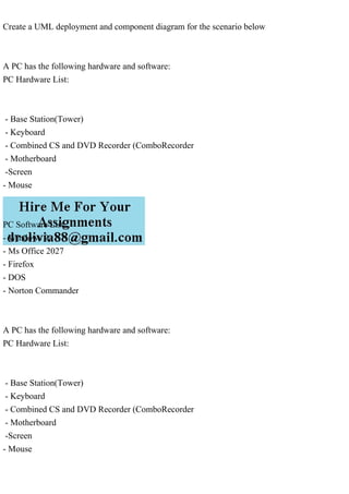 Create a UML deployment and component diagram for the scenario below
A PC has the following hardware and software:
PC Hardware List:
- Base Station(Tower)
- Keyboard
- Combined CS and DVD Recorder (ComboRecorder
- Motherboard
-Screen
- Mouse
PC Software List:
- Windows 9,
- Ms Office 2027
- Firefox
- DOS
- Norton Commander
A PC has the following hardware and software:
PC Hardware List:
- Base Station(Tower)
- Keyboard
- Combined CS and DVD Recorder (ComboRecorder
- Motherboard
-Screen
- Mouse
 