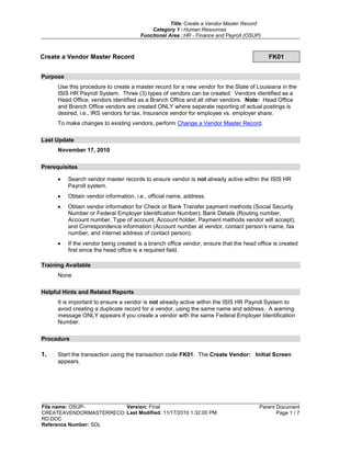Title: Create a Vendor Master Record
Category 1 : Human Resources
Functional Area : HR - Finance and Payroll (OSUP)
File name: OSUP-
CREATEAVENDORMASTERRECO
RD.DOC
Reference Number: SDL
Version: Final
Last Modified: 11/17/2010 1:32:00 PM
Parent Document
Page 1 / 7
Create a Vendor Master Record FK01
Purpose
Use this procedure to create a master record for a new vendor for the State of Louisiana in the
ISIS HR Payroll System. Three (3) types of vendors can be created: Vendors identified as a
Head Office, vendors identified as a Branch Office and all other vendors. Note: Head Office
and Branch Office vendors are created ONLY where separate reporting of actual postings is
desired, i.e., IRS vendors for tax, Insurance vendor for employee vs. employer share.
To make changes to existing vendors, perform Change a Vendor Master Record.
Last Update
November 17, 2010
Prerequisites
Search vendor master records to ensure vendor is not already active within the ISIS HR
Payroll system.
Obtain vendor information, i.e., official name, address.
Obtain vendor information for Check or Bank Transfer payment methods (Social Security
Number or Federal Employer Identification Number); Bank Details (Routing number,
Account number, Type of account, Account holder, Payment methods vendor will accept);
and Correspondence information (Account number at vendor, contact person’s name, fax
number, and internet address of contact person).
If the vendor being created is a branch office vendor, ensure that the head office is created
first since the head office is a required field.
Training Available
None
Helpful Hints and Related Reports
It is important to ensure a vendor is not already active within the ISIS HR Payroll System to
avoid creating a duplicate record for a vendor, using the same name and address. A warning
message ONLY appears if you create a vendor with the same Federal Employer Identification
Number.
Procedure
1. Start the transaction using the transaction code FK01. The Create Vendor: Initial Screen
appears.
 