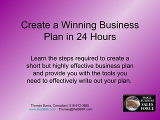 Create a Winning Business Plan in 24 Hours Learn the steps required to create a short but highly effective business plan and provide you with the tools you need to effectively write out your plan.  Thomas Burns, Consultant  916-912-3880  www.theSBSF.com   [email_address] 