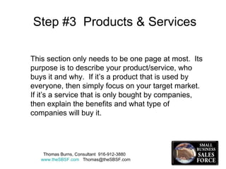 Step #3  Products & Services This section only needs to be one page at most.  Its purpose is to describe your product/service, who buys it and why.  If it’s a product that is used by everyone, then simply focus on your target market.  If it’s a service that is only bought by companies, then explain the benefits and what type of companies will buy it.  Thomas Burns, Consultant  916-912-3880  www.theSBSF.com   [email_address] 