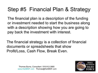 Step #5  Financial Plan & Strategy The financial plan is a description of the funding or investment needed to start the business along with a description showing how you are going to pay back the investment with interest. The financial strategy is a collection of financial documents or spreadsheets that show Profit/Loss, Cash Flow, Break Even. Thomas Burns, Consultant  916-912-3880  www.theSBSF.com   [email_address] 