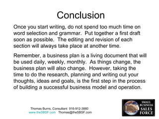 Once you start writing, do not spend too much time on word selection and grammar.  Put together a first draft soon as possible.  The editing and revision of each section will always take place at another time.  Remember, a business plan is a living document that will be used daily, weekly, monthly.  As things change, the business plan will also change.  However, taking the time to do the research, planning and writing out your thoughts, ideas and goals, is the first step in the process of building a successful business model and operation.  Thomas Burns, Consultant  916-912-3880  www.theSBSF.com   [email_address] Conclusion 