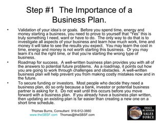 Step #1  The Importance of a Business Plan. Validation of your idea’s or goals.  Before you spend time, energy and money starting a business, you need to prove to yourself that “Yes” this is truly something I need, want or have to do.  The only way to do that is to investigate all aspects of your business and learn how much work, time and money it will take to see the results you expect.  You may learn the cost in time, energy and money is not worth starting this business.  Or you may learn it’s not the right time, or that you’re starting the wrong type of business. Roadmap for success.  A well-written business plan provides you with all of the answers to potential future problems.  As a roadmap, it points out how you are going to work through challenges and obstacles.  A well-written business plan will help prevent you from making costly mistakes now and in the future. To secure funding or investors.  Most people who decide they need a business plan, do so only because a bank, investor or potential business partner is asking for it.  Do not wait until this occurs before you move forward with a business plan.  If you already have a business plan written, then updating an existing plan is far easier than creating a new one on a short time schedule.  Thomas Burns, Consultant  916-912-3880  www.theSBSF.com   [email_address] 