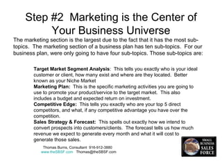 Step #2  Marketing is the Center of Your Business Universe Thomas Burns, Consultant  916-912-3880  www.theSBSF.com   [email_address] The marketing section is the largest due to the fact that it has the most sub-topics.  The marketing section of a business plan has ten sub-topics.  For our  business plan, were only going to have four sub-topics. Those sub-topics are: Target Market Segment Analysis :  This tells you exactly who is your ideal customer or client, how many exist and where are they located.  Better known as your Niche Market Marketing Plan:   This is the specific marketing activities you are going to use to promote your product/service to the target market.  This also includes a budget and expected return on investment. Competitive Edge:   This tells you exactly who are your top 5 direct competitors, and what, if any competitive advantage you have over the competition. Sales Strategy & Forecast:   This spells out exactly how we intend to convert prospects into customers/clients.  The forecast tells us how much revenue we expect to generate every month and what it will cost to generate those sales.  