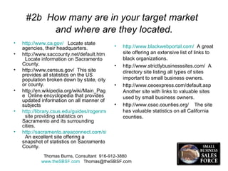 #2b  How many are in your target market  and where are they located. http://www.ca.gov/   Locate state agencies, their headquarters.  http://www.saccounty.net/default.htm  Locate information on Sacramento County. http://www.census.gov/  This site  provides all statistics on the US population broken down by state, city or county.  http://en.wikipedia.org/wiki/Main_Page  Online encyclopedia that provides updated information on all manner of subjects http://library.csus.edu/guides/rogenmoserd/general/sacramento.html   site providing statistics on Sacramento and its surrounding cities. http://sacramento.areaconnect.com/statistics.htm   An excellent site offering a snapshot of statistics on Sacramento County. http://www.blackwebportal.com/   A great site offering an extensive list of links to black organizations. http://www.strictlybusinesssites.com/  A directory site listing all types of sites important to small business owners. http://www.ceoexpress.com/default.asp  Another site with links to valuable sites used by small business owners. http://www.csac.counties.org/  The site has valuable statistics on all California counties.  Thomas Burns, Consultant  916-912-3880  www.theSBSF.com   [email_address] 