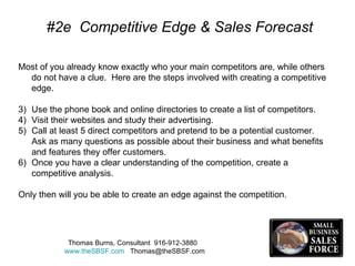 #2e  Competitive Edge & Sales Forecast Most of you already know exactly who your main competitors are, while others do not have a clue.  Here are the steps involved with creating a competitive edge. Use the phone book and online directories to create a list of competitors. Visit their websites and study their advertising. Call at least 5 direct competitors and pretend to be a potential customer.  Ask as many questions as possible about their business and what benefits and features they offer customers. Once you have a clear understanding of the competition, create a competitive analysis. Only then will you be able to create an edge against the competition. Thomas Burns, Consultant  916-912-3880  www.theSBSF.com   [email_address] 