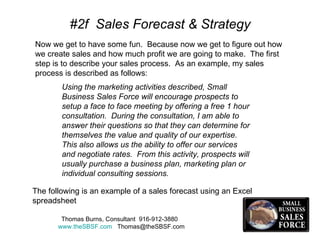 #2f  Sales Forecast & Strategy Now we get to have some fun.  Because now we get to figure out how we create sales and how much profit we are going to make.  The first step is to describe your sales process.  As an example, my sales process is described as follows:  Using the marketing activities described, Small Business Sales Force will encourage prospects to setup a face to face meeting by offering a free 1 hour consultation.  During the consultation, I am able to answer their questions so that they can determine for themselves the value and quality of our expertise.  This also allows us the ability to offer our services and negotiate rates.  From this activity, prospects will usually purchase a business plan, marketing plan or individual consulting sessions. The following is an example of a sales forecast using an Excel spreadsheet  Thomas Burns, Consultant  916-912-3880  www.theSBSF.com   [email_address] 