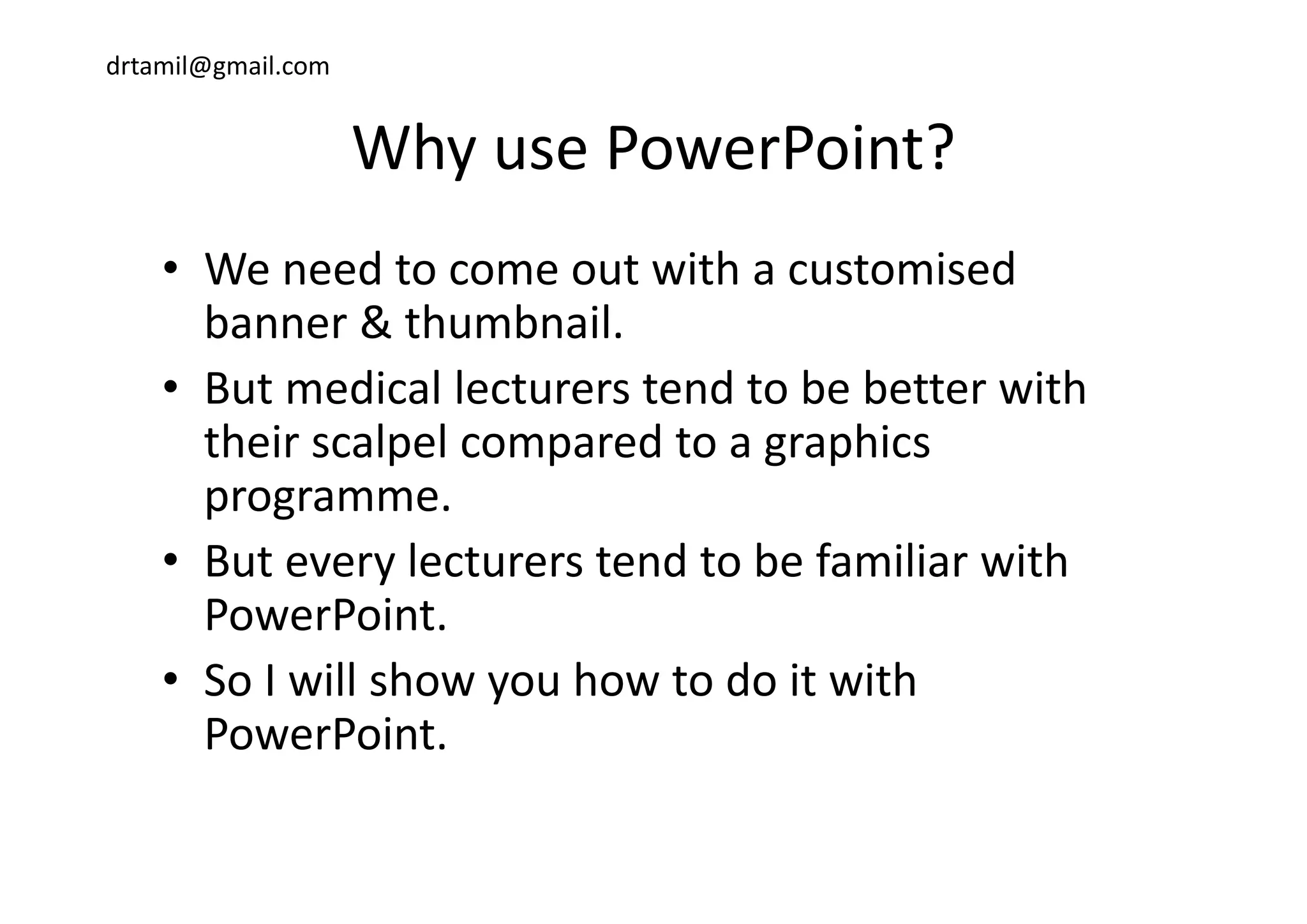 drtamil@gmail.com
Why use PowerPoint?Why use PowerPoint?
d i h i d• We need to come out with a customised
banner & thumbnail. 
• But medical lecturers tend to be better with 
their scalpel compared to a graphics p p g p
programme. 
• But every lecturers tend to be familiar withBut every lecturers tend to be familiar with 
PowerPoint.
S I ill h h t d it ith• So I will show you how to do it with 
PowerPoint.
 
