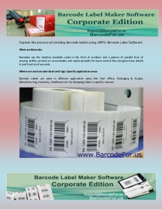 Explain the process of creating barcode labels using DRPU Barcode Label Software
What are Barcodes
Barcodes are the machine-readable codes in the form of numbers and a pattern of parallel lines of
varying widths, printed on a commodity and used especially for stock control like sales/purchase details
in just fraction of seconds.
Where we use barcode labels and tags: Specify application areas
Barcode Labels are used in different application areas like Post Office, Packaging & Supply,
Manufacturing, Inventory, Healthcare etc for designing labels in specific manner.
 