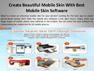 Create Beautiful Mobile Skin With Best
Mobile Skin Software
Need to create an attractive mobile skin for your phone? Looking for the best way to create
personalized mobile skin? Well, the mobile skin software is the right choice. Today, there are
large ranges of mobile phone case software in the market. You can select the best software to
create attractive mobile skin for all mobile phones.
 
