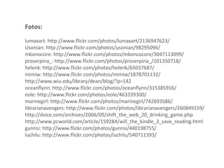 Fotos:  lumaxart: http://www.flickr.com/photos/lumaxart/2136947623/ Usonian: http://www.flickr.com/photos/usonian/98295096/ mbonocore: http://www.flickr.com/photos/mboncocore/3047113099/ proserpina_: http://www.flickr.com/photos/proserpina_/101350718/ helenk: http://www.flickr.com/photos/helenk/65037687/ mimiw: http://www.flickr.com/photos/mimiw/1878701132/ http://www.wiu.edu/library/dean/blog/?p=142 oceanflynn: http://www.flickr.com/photos/oceanflynn/315385916/ eole: http://www.flickr.com/photos/eole/463339300/ marinegirl: http://www.flickr.com/photos/marinegirl/742693586/ librarianavengers: http://www.flickr.com/photos/librarianavengers/260849159/ http://dvice.com/archives/2006/09/shift_the_web_20_drinking_game.php http://www.pcworld.com/article/159284/will_the_kindle_2_save_reading.html gunnsi: http://www.flickr.com/photos/gunnsi/440198755/ luchilu: http://www.flickr.com/photos/luchilu/540711393/ 