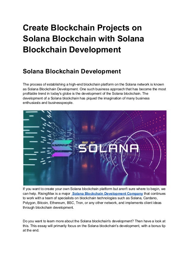 Create Blockchain Projects on
Solana Blockchain with Solana
Blockchain Development
Solana Blockchain Development
The process of establishing a high-end blockchain platform on the Solana network is known
as Solana Blockchain Development. One such business approach that has become the most
profitable trend in today's globe is the development of the Solana blockchain. The
development of a Solana blockchain has piqued the imagination of many business
enthusiasts and businesspeople.
If you want to create your own Solana blockchain platform but aren't sure where to begin, we
can help. RisingMax is a major Solana Blockchain Development Company that continues
to work with a team of specialists on blockchain technologies such as Solana, Cardano,
Polygon, Bitcoin, Ethereum, BSC, Tron, or any other network, and implements client ideas
through blockchain development.
Do you want to learn more about the Solana blockchain's development? Then have a look at
this. This essay will primarily focus on the Solana blockchain's development, with a bonus tip
at the end.
 