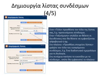 Δημιουργία λίστας συνδέσμων (4/5) Στον «Τίτλο» προσθέστε τον τίτλο της λίστας σας, λ.χ. προτεινόμενοι σύνδεσμοι. Στην «Ταξινόμηση» επιλέξτε αν θέλετε οι διευθύνσεις που θα θέσετε να εμφανίζονται αλφαβητικά ή όχι. Στο πλαίσιο: «Προσθήκη στοιχείου λίστας» γράψτε τον τίτλο του εισαγόμενου συνδέσμου, λ.χ. Ένα διαδικτυακό ημερολόγιο για τη Βιολογία. Στη συνέχεια πατήστε το εικονίδιο με το σύνδεσμο , οπότε θα εμφανιστεί το πλαίσιο: 