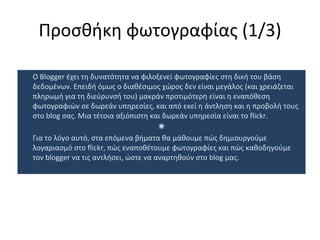 Προσθήκη φωτογραφίας  (1/ 3 ) Ο  Blogger  έχει τη δυνατότητα να φιλοξενεί φωτογραφίες στη δική του βάση δεδομένων. Επειδή όμως ο διαθέσιμος χώρος δεν είναι μεγάλος (και χρειάζεται πληρωμή για τη διεύρυνσή του) μακράν προτιμότερη είναι η εναπόθεση φωτογραφιών σε δωρεάν υπηρεσίες, και από εκεί η άντληση και η προβολή τους στο  blog  σας. Μια τέτοια αξιόπιστη και δωρεάν υπηρεσία είναι το  flickr.  Για το λόγο αυτό, στα επόμενα βήματα θα μάθουμε πώς δημιουργούμε λογαριασμό στο  flickr,  πώς εναποθέτουμε φωτογραφίες και πώς καθοδηγούμε τον  blogger  να τις αντλήσει, ώστε να αναρτηθούν στο  blog  μας.  
