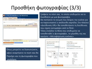Προσθήκη φωτογραφίας  ( 3 / 3 ) Γράφετε το πόστ σας  το οποίο επιθυμείτε να το διανθίσετε με μια φωτογραφία. Θα πατήσετε το κουμπί που δείχνει την εικόνα για να παρουσιαστεί η ακόλουθη καρτέλα. Στο πλαίσιο «Διεύθυνση  URL » θα τοποθετήσετε τη διεύθυνση που είχατε αντιγράψει από το  flickr.  Τέλος επιλέξτε τη θέση που επιθυμείτε να τοποθετηθεί η φωτογραφία , το μέγεθός της και πατήστε: «Μεταφόρτωση εικόνας». Όπως μπορείτε να διαπιστώσετε,  αφού αναρτήσετε το ποστ σας θα Περιέχει και τη φωτογραφία που επιλέξατε. 