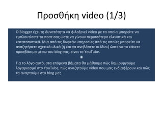 Προσθήκη  video  (1/3) Ο  Blogger  έχει τη δυνατότητα να φιλοξενεί  video  με τα οποία μπορείτε να εμπλουτίσετε τα ποστ σας ώστε να γίνουν περισσότερο ελκυστικά και κατατοπιστικά. Μια από τις δωρεάν υπηρεσίες από τις οποίες μπορείτε να αναζητήσετε σχετικό υλικό (ή και να ανεβάσετε οι ίδιοι) ώστε να το κάνετε προσβάσιμο μέσω του  blog  σας, είναι το  YouTube.  Για το λόγο αυτό, στα επόμενα βήματα θα μάθουμε πώς δημιουργούμε λογαριασμό στο  YouTube,  πώς αναζητούμε  video  που μας ενδιαφέρουν και πώς τα αναρτούμε στο  blog  μας.  