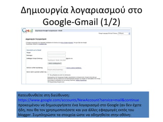 Δημιουργία λογαριασμού στο  Google-Gmail  (1/2) Κατευθυνθείτε στη διεύθυνση:  https://www.google.com/accounts/NewAccount?service=mail&continue προκειμένου να δημιουργήσετε ένα λογαριασμό στο  Google ( αν δεν έχετε ήδη, που θα τον χρησιμοποιήσετε και για άλλες εφαρμογές εκτός του  blogger.  Συμπληρώστε τα στοιχεία ώστε να οδηγηθείτε στην οθόνη: 