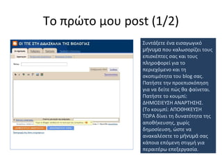 Το πρώτο μου  post (1 /2 ) Συντάξετε ένα εισαγωγικό  μήνυμα  που καλωσορίζει τους επισκέπτες σας και τους πληροφορεί για το περιεχόμενο και τη σκοπιμότητα του  blog  σας. Πατήστε την προεπισκόπηση για να δείτε πώς θα φαίνεται. Πατήστε το κουμπί:   ΔΗΜΟΣΙΕΥΣΗ ΑΝΑΡΤΗΣΗΣ. (Το κουμπί: ΑΠΟΘΗΚΕΥΣΗ ΤΩΡΑ δίνει τη δυνατότητα της αποθήκευσης, χωρίς δημοσίευση, ώστε να ανακαλέσετε το  μήνυμά  σας κάποια επόμενη στιγμή για περαιτέρω επεξεργασία.  