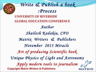 Write & Publish a book
:Process
UNIVERSITY OF RIVERSIDE
GLOBAL EDUCATION CONFERENCE

Author
Shailesh Kadakia, CFO
Matrix Writers & Publishers
November 2013 Miracle
Art of producing Scientific book
Unique Physics of Light and Astronomy
Apply modern tools to journalism
Copyright Matrix Writers & Publishers

1

 