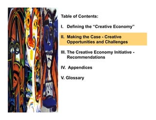 Table of Contents:

I. Defining the “Creative Economy”

II. Making the Case - Creative
    Opportunities and Challenges

III. The Creative Economy Initiative -
     Recommendations

IV. Appendices

V. Glossary
 